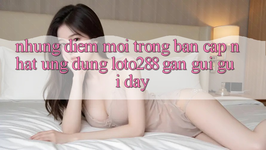 Những Điểm Mới Trong Bản Cập Nhật Ứng Dụng Loto288 Gần gũi gũi Đây