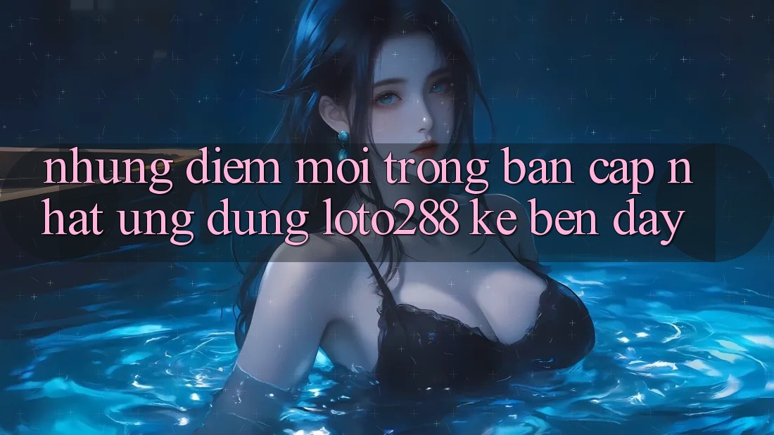Những Điểm Mới Trong Bản Cập Nhật Ứng Dụng Loto288 Kề bên Đây
