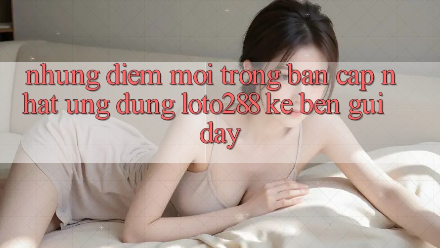Những Điểm Mới Trong Bản Cập Nhật Ứng Dụng Loto288 Kề bên gũi Đây