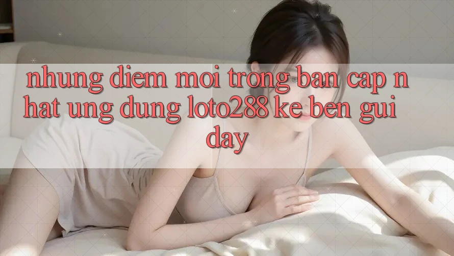 Những Điểm Mới Trong Bản Cập Nhật Ứng dụng Loto288 Kề bên gũi Đây