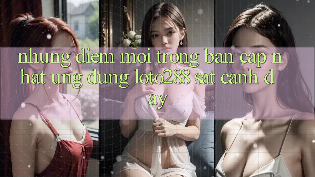 Những Điểm Mới Trong Bản Cập Nhật Ứng Dụng Loto288 Sát cạnh Đây