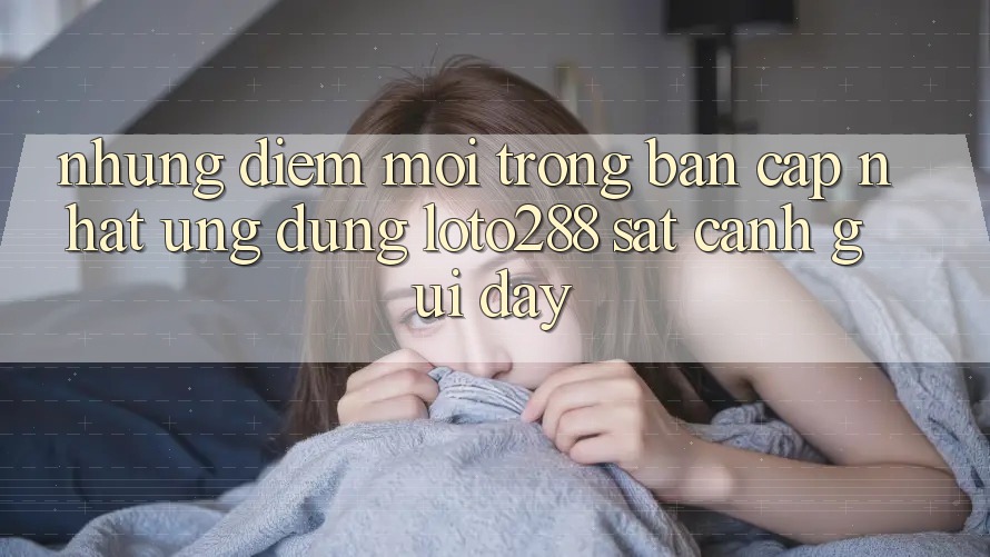Những Điểm Mới Trong Bản Cập Nhật Ứng Dụng Loto288 Sát cạnh gũi Đây