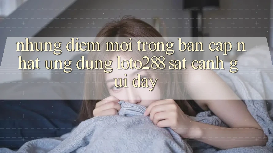 Những Điểm Mới Trong Bản Cập Nhật Ứng Dụng Loto288 Sát cạnh gũi Đây