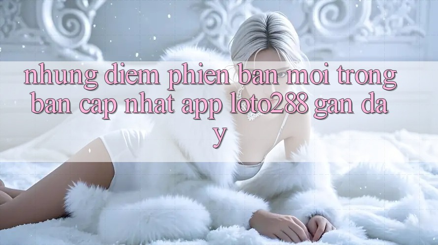 Những Điểm Phiên bản mới Trong Bản Cập Nhật App Loto288 Gần Đây
