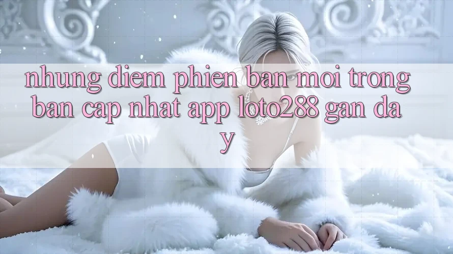 Những Điểm Phiên bản mới Trong Bản Cập Nhật App Loto288 Gần Đây