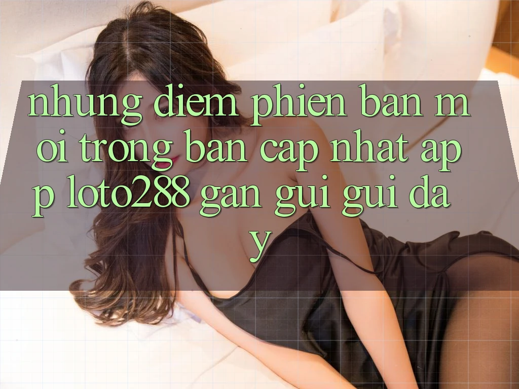 Những Điểm Phiên bản mới Trong Bản Cập Nhật App Loto288 Gần gũi gũi Đây