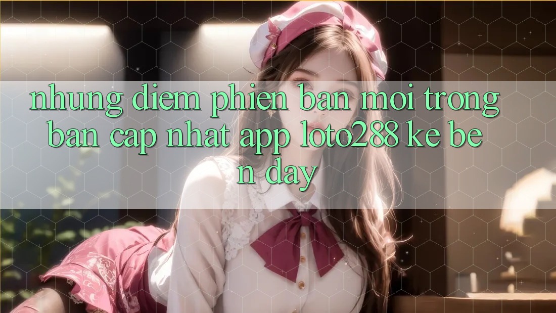 Những Điểm Phiên bản mới Trong Bản Cập Nhật App Loto288 Kề bên Đây
