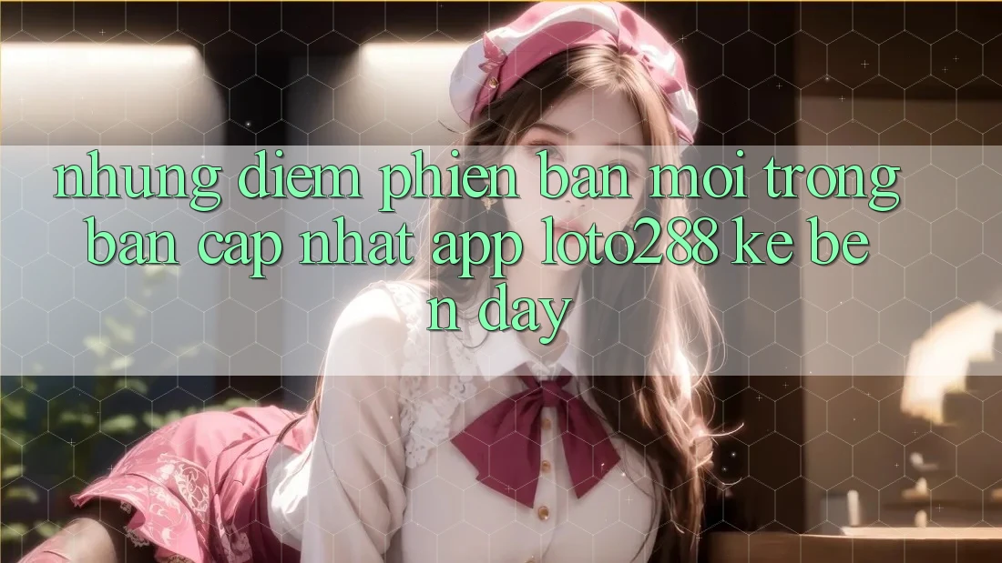 Những Điểm Phiên bản mới Trong Bản Cập Nhật App Loto288 Kề bên Đây