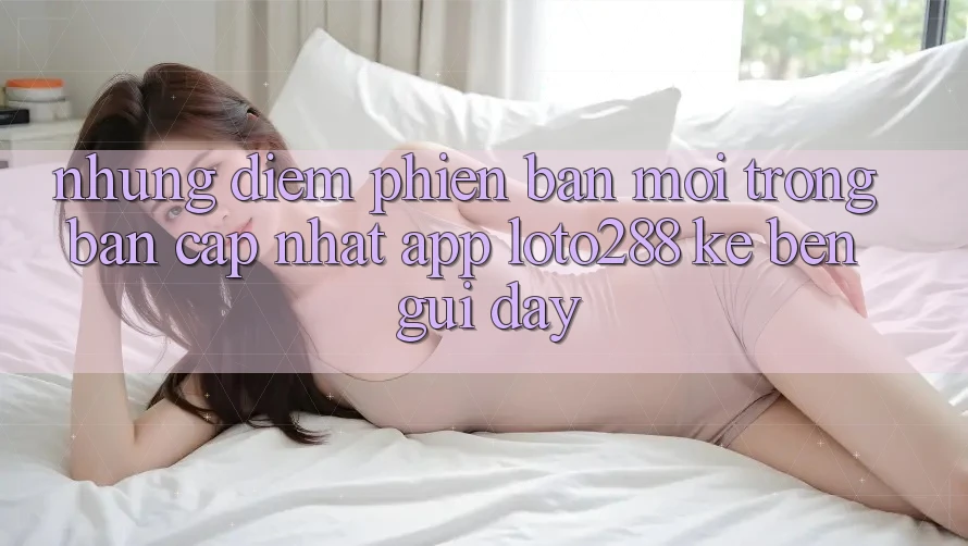 Những Điểm Phiên bản mới Trong Bản Cập Nhật App Loto288 Kề bên gũi Đây