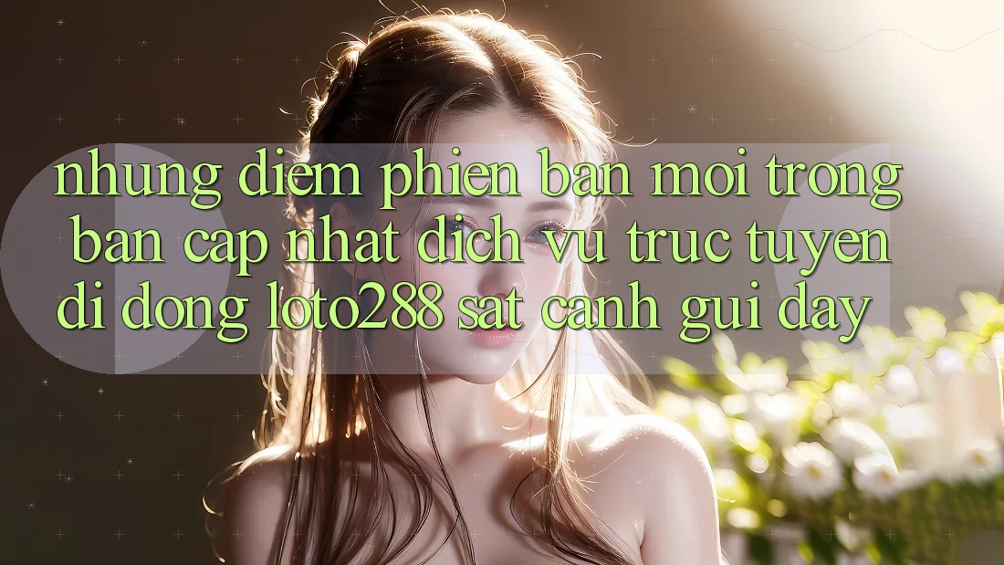 Những Điểm Phiên bản mới Trong Bản Cập Nhật Dịch vụ trực tuyến di động Loto288 Sát cạnh gũi Đây