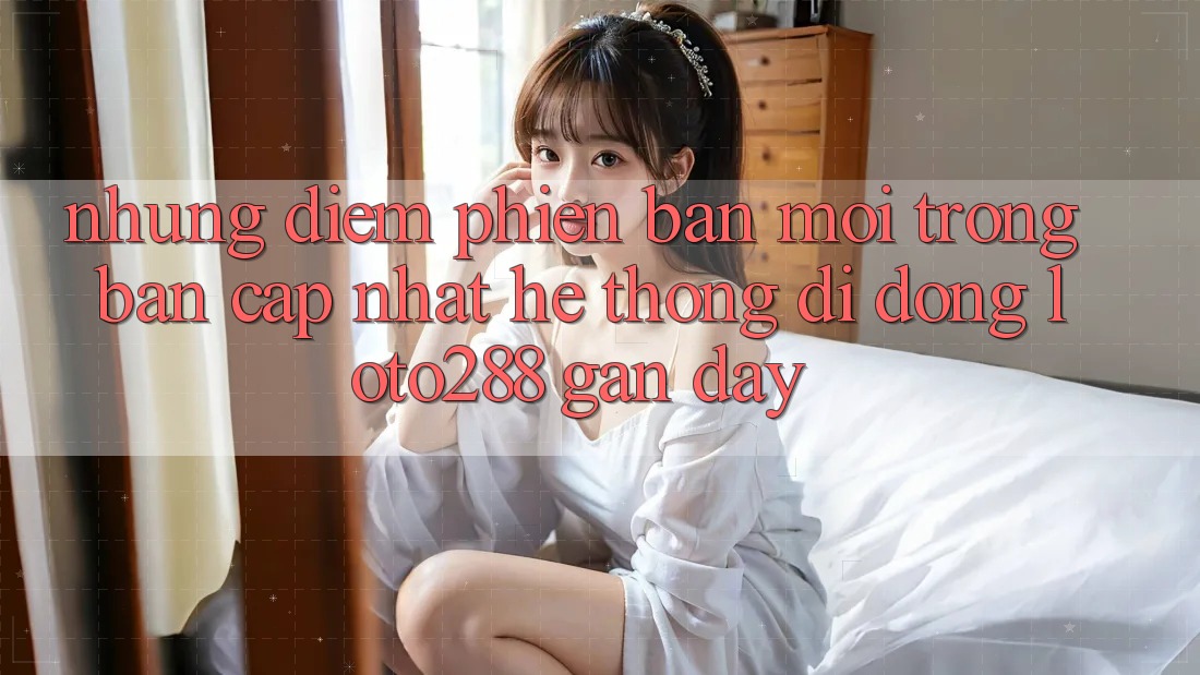 Những Điểm Phiên bản mới Trong Bản Cập Nhật Hệ thống di động Loto288 Gần Đây