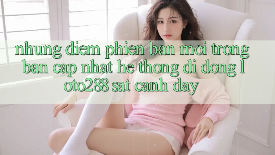 Những Điểm Phiên bản mới Trong Bản Cập Nhật Hệ thống di động Loto288 Sát cạnh Đây