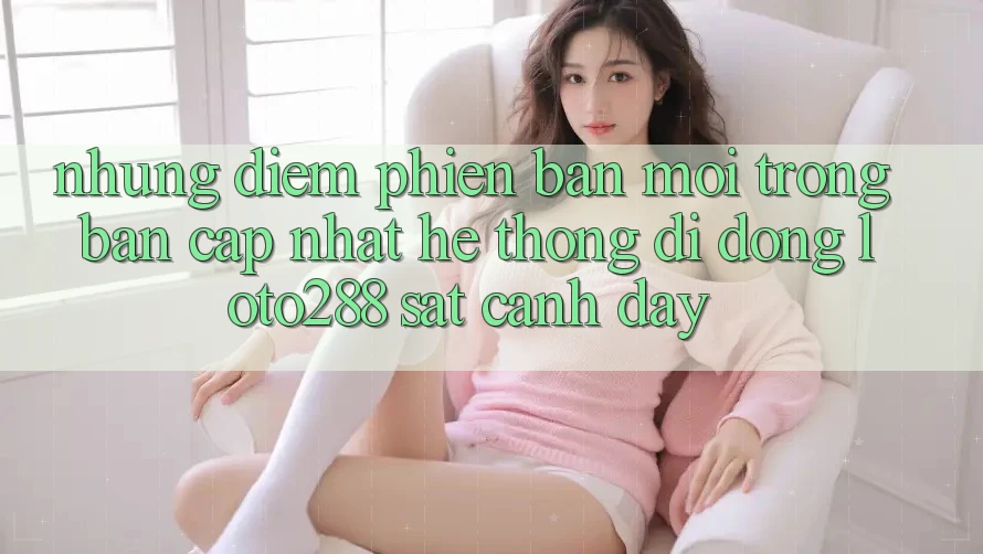 Những Điểm Phiên bản mới Trong Bản Cập Nhật Hệ thống di động Loto288 Sát cạnh Đây