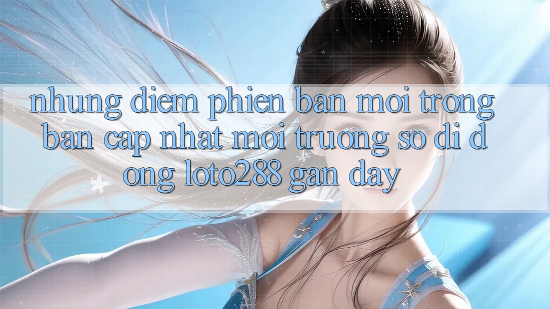 Những Điểm Phiên bản mới Trong Bản Cập Nhật Môi trường số di động Loto288 Gần Đây