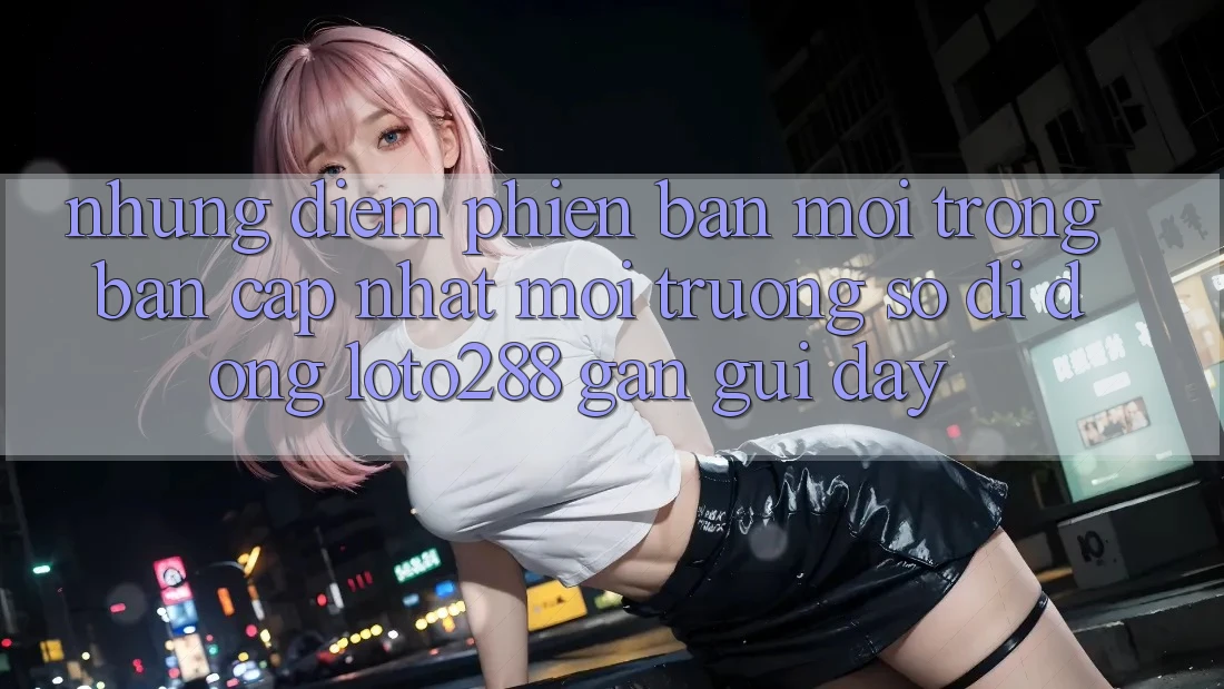 Những Điểm Phiên bản mới Trong Bản Cập Nhật Môi trường số di động Loto288 Gần gũi Đây