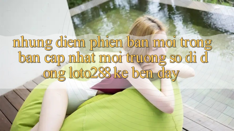 Những Điểm Phiên bản mới Trong Bản Cập Nhật Môi trường số di động Loto288 Kề bên Đây