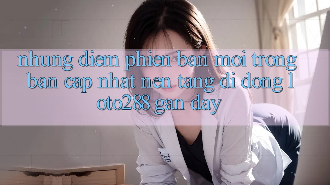 Những Điểm Phiên bản mới Trong Bản Cập Nhật Nền tảng di động Loto288 Gần Đây