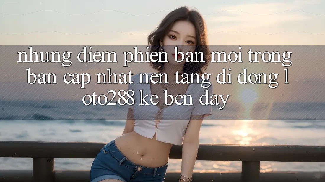 Những Điểm Phiên bản mới Trong Bản Cập Nhật Nền tảng di động Loto288 Kề bên Đây