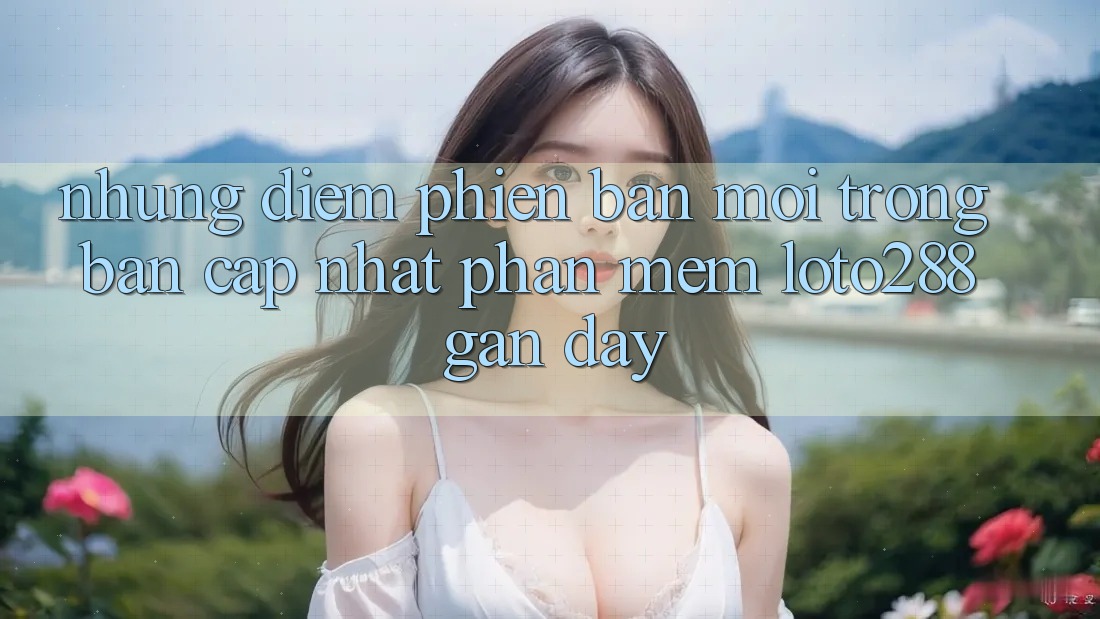 Những Điểm Phiên bản mới Trong Bản Cập Nhật Phần mềm Loto288 Gần Đây