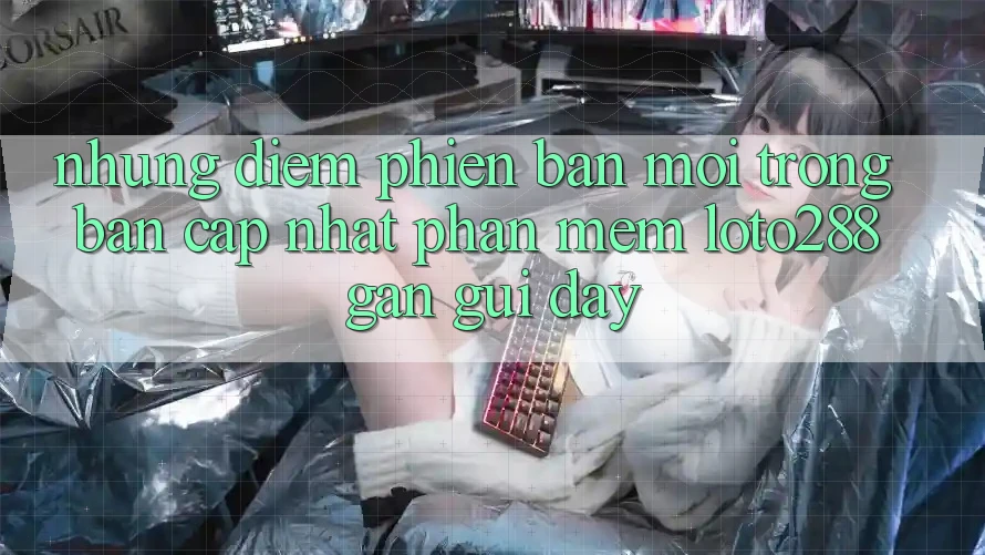 Những Điểm Phiên bản mới Trong Bản Cập Nhật Phần mềm Loto288 Gần gũi Đây