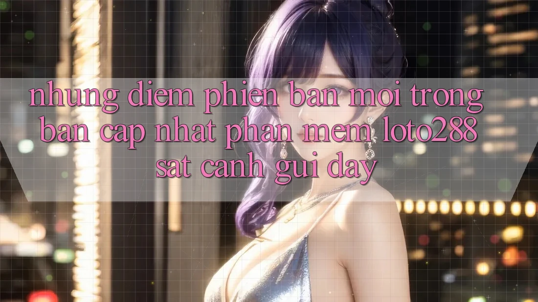 Những Điểm Phiên bản mới Trong Bản Cập Nhật Phần mềm Loto288 Sát cạnh gũi Đây