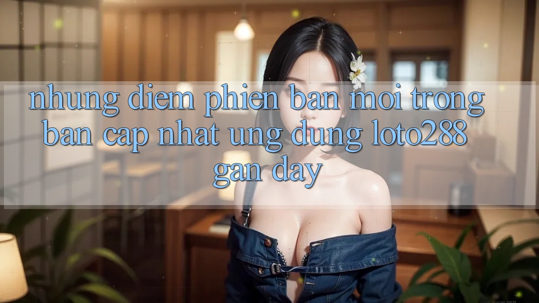 Những Điểm Phiên bản mới Trong Bản Cập Nhật Ứng Dụng Loto288 Gần Đây