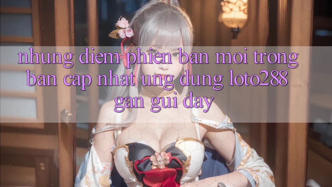 Những Điểm Phiên bản mới Trong Bản Cập Nhật Ứng dụng Loto288 Gần gũi Đây