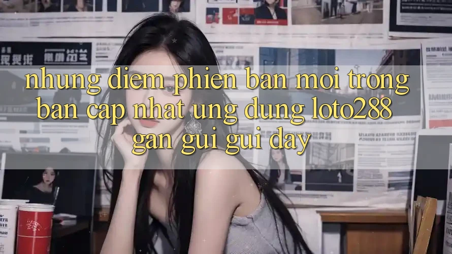 Những Điểm Phiên bản mới Trong Bản Cập Nhật Ứng Dụng Loto288 Gần gũi gũi Đây