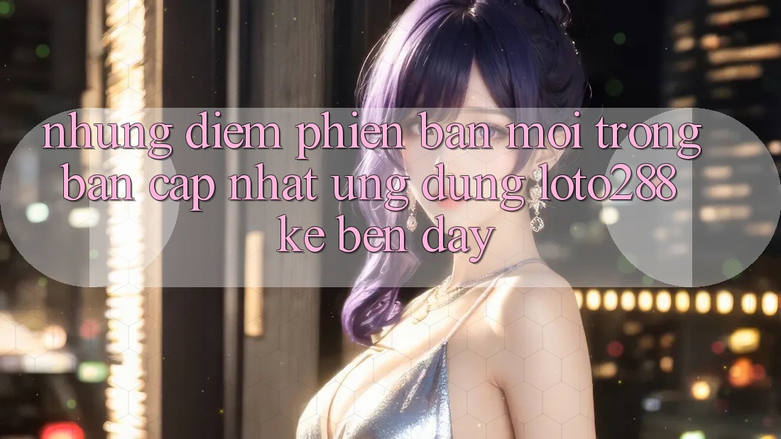 Những Điểm Phiên bản mới Trong Bản Cập Nhật Ứng Dụng Loto288 Kề bên Đây