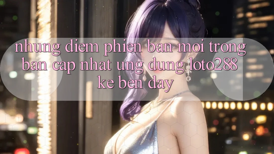 Những Điểm Phiên bản mới Trong Bản Cập Nhật Ứng Dụng Loto288 Kề bên Đây