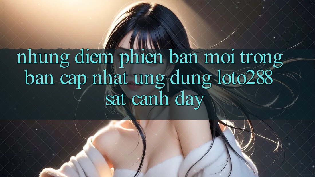 Những Điểm Phiên bản mới Trong Bản Cập Nhật Ứng dụng Loto288 Sát cạnh Đây