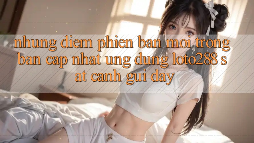Những Điểm Phiên bản mới Trong Bản Cập Nhật Ứng Dụng Loto288 Sát cạnh gũi Đây