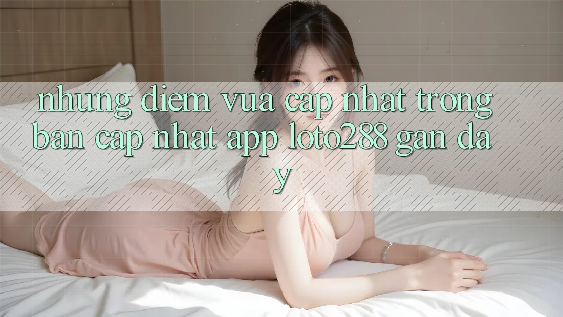 Những Điểm Vừa cập nhật Trong Bản Cập Nhật App Loto288 Gần Đây