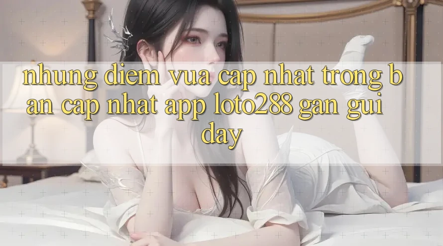 Những Điểm Vừa cập nhật Trong Bản Cập Nhật App Loto288 Gần gũi Đây