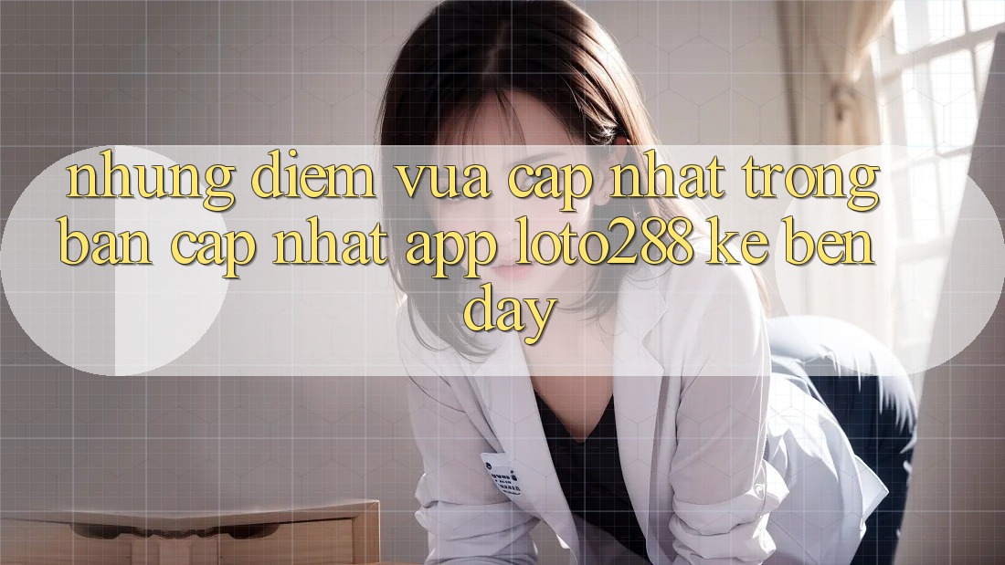 Những Điểm Vừa cập nhật Trong Bản Cập Nhật App Loto288 Kề bên Đây