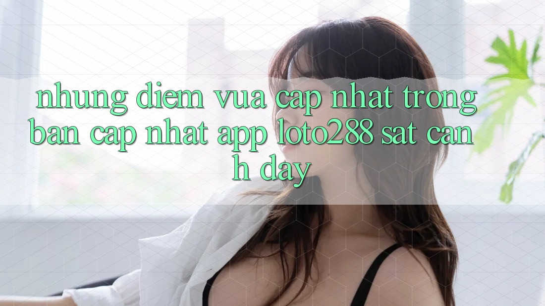Những Điểm Vừa cập nhật Trong Bản Cập Nhật App Loto288 Sát cạnh Đây