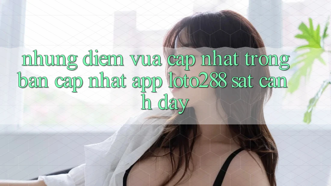 Những Điểm Vừa cập nhật Trong Bản Cập Nhật App Loto288 Sát cạnh Đây