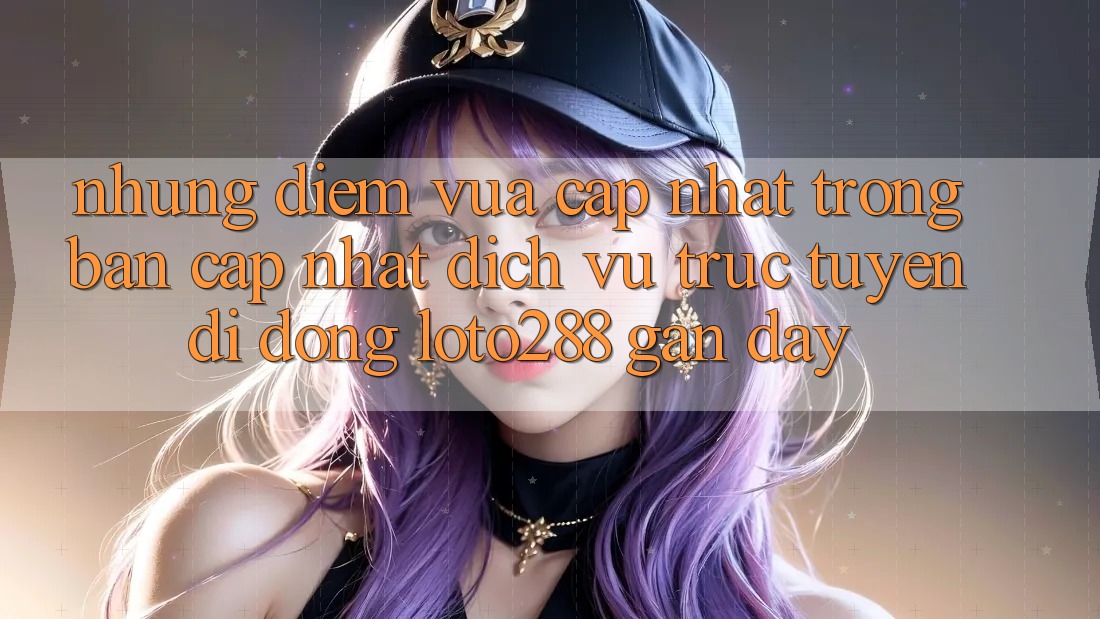 Những Điểm Vừa cập nhật Trong Bản Cập Nhật Dịch vụ trực tuyến di động Loto288 Gần Đây Những Điểm Vừa cập nhật Trong Bản Cập Nhật Dịch vụ trực tuyến di động Loto288 Gần Đây