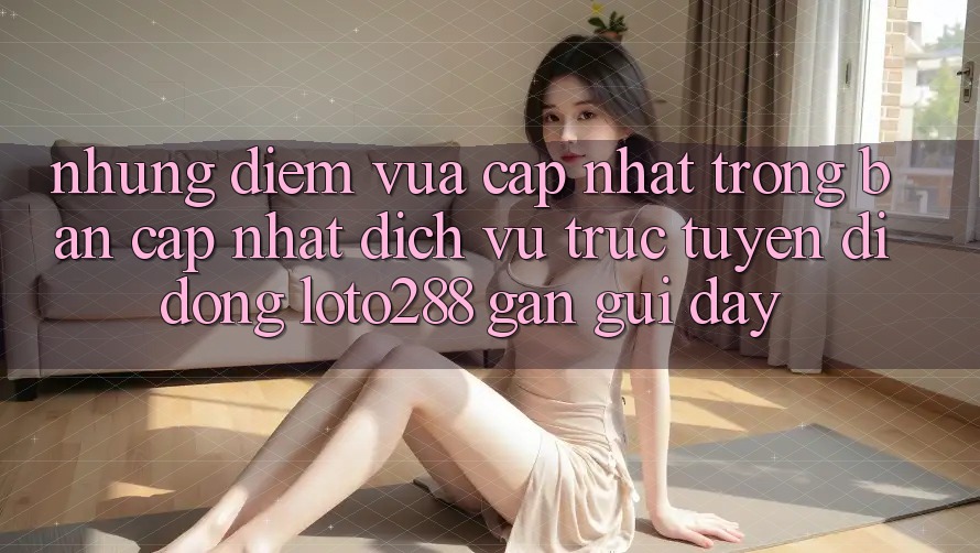 Những Điểm Vừa cập nhật Trong Bản Cập Nhật Dịch vụ trực tuyến di động Loto288 Gần gũi Đây