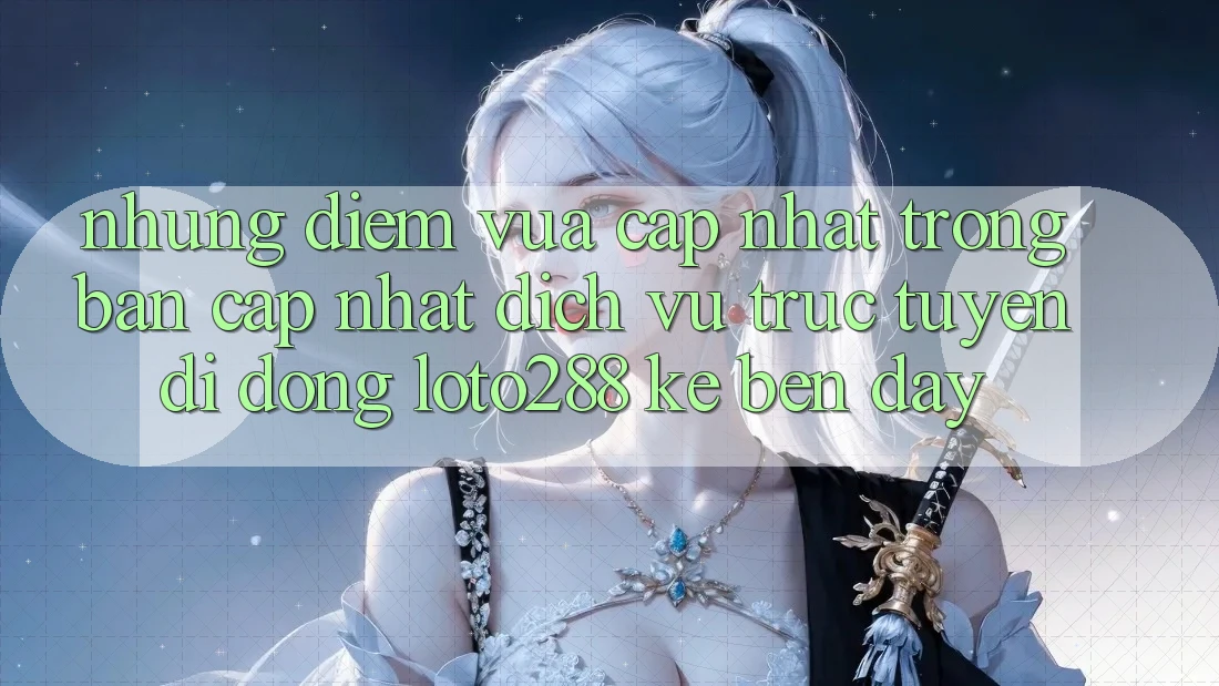 Những Điểm Vừa cập nhật Trong Bản Cập Nhật Dịch vụ trực tuyến di động Loto288 Kề bên Đây