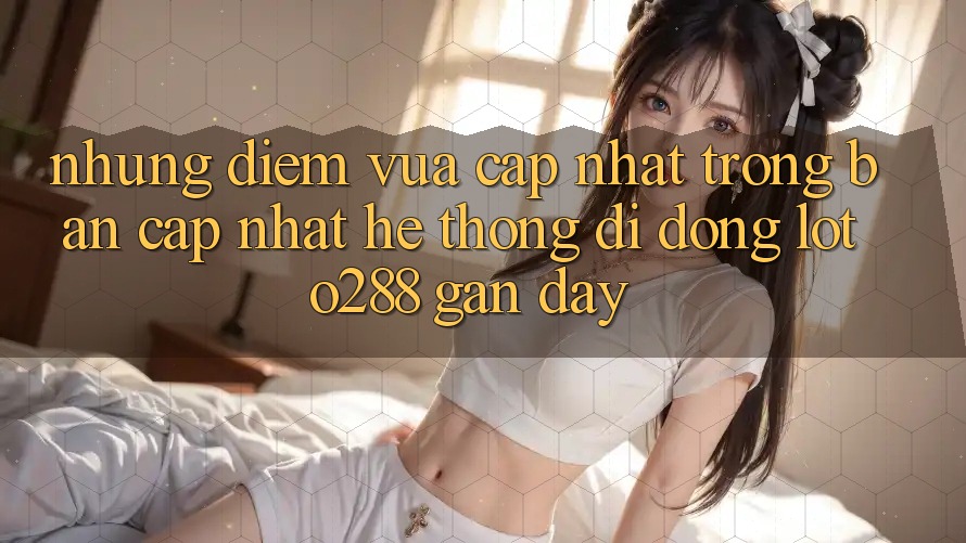 Những Điểm Vừa cập nhật Trong Bản Cập Nhật Hệ thống di động Loto288 Gần Đây