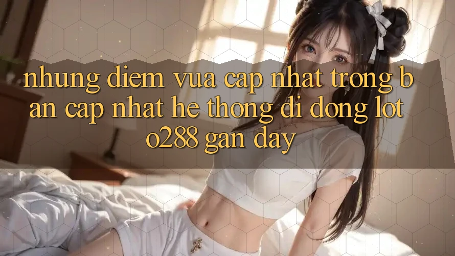 Những Điểm Vừa cập nhật Trong Bản Cập Nhật Hệ thống di động Loto288 Gần Đây