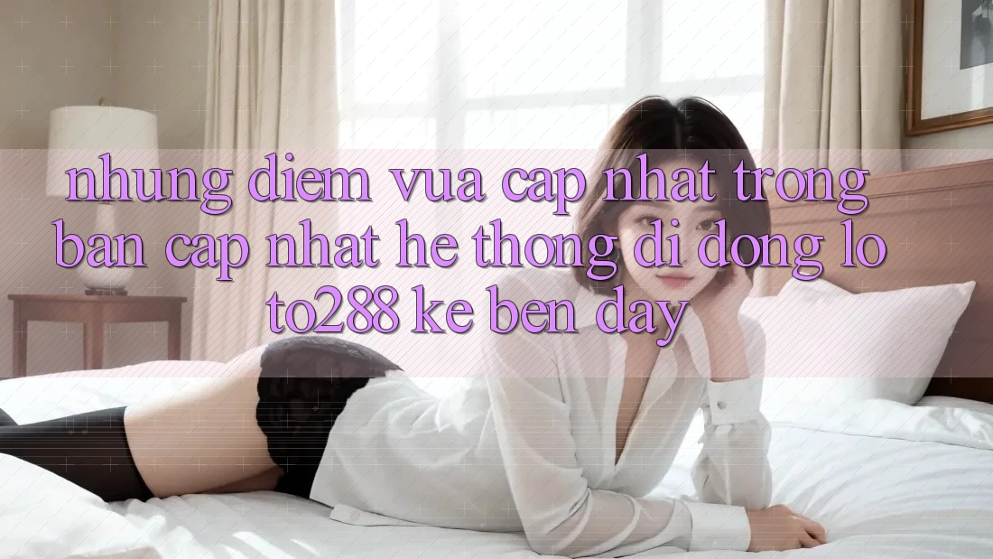 Những Điểm Vừa cập nhật Trong Bản Cập Nhật Hệ thống di động Loto288 Kề bên Đây