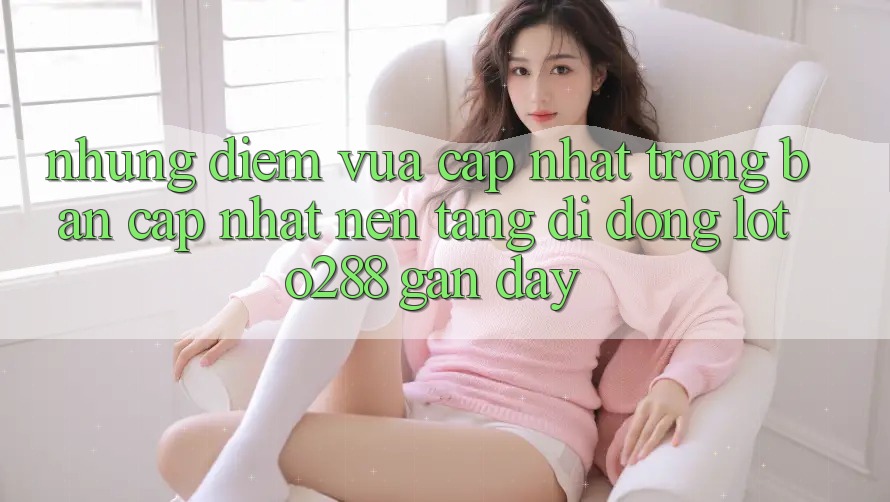 Những Điểm Vừa cập nhật Trong Bản Cập Nhật Nền tảng di động Loto288 Gần Đây