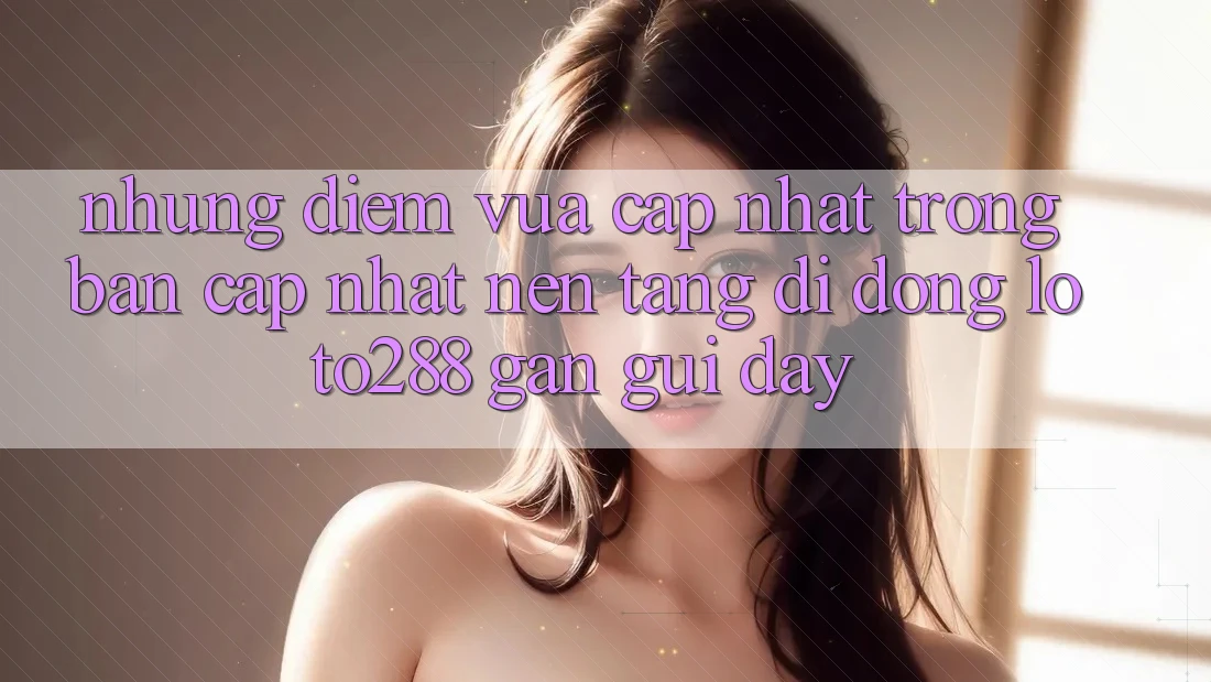 Những Điểm Vừa cập nhật Trong Bản Cập Nhật Nền tảng di động Loto288 Gần gũi Đây