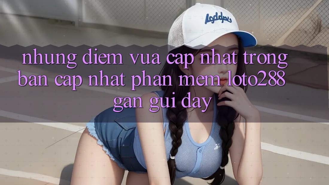 Những Điểm Vừa cập nhật Trong Bản Cập Nhật Phần mềm Loto288 Gần gũi Đây