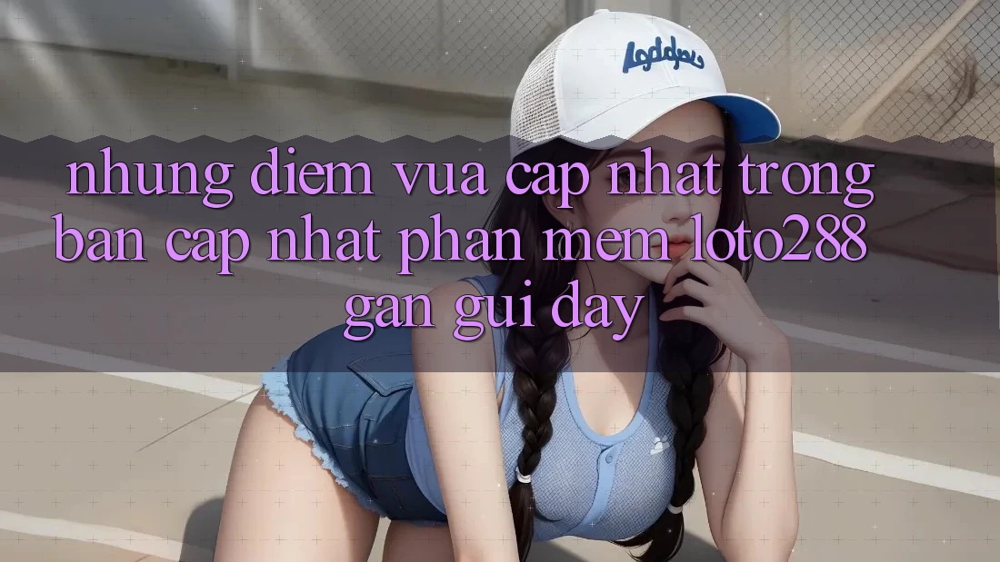 Những Điểm Vừa cập nhật Trong Bản Cập Nhật Phần mềm Loto288 Gần gũi Đây