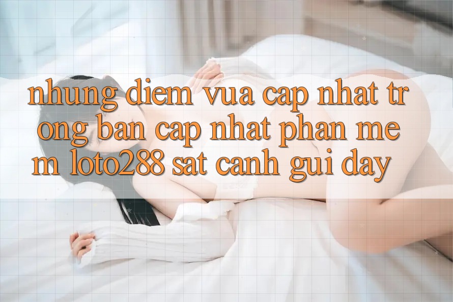 Những Điểm Vừa cập nhật Trong Bản Cập Nhật Phần mềm Loto288 Sát cạnh gũi Đây