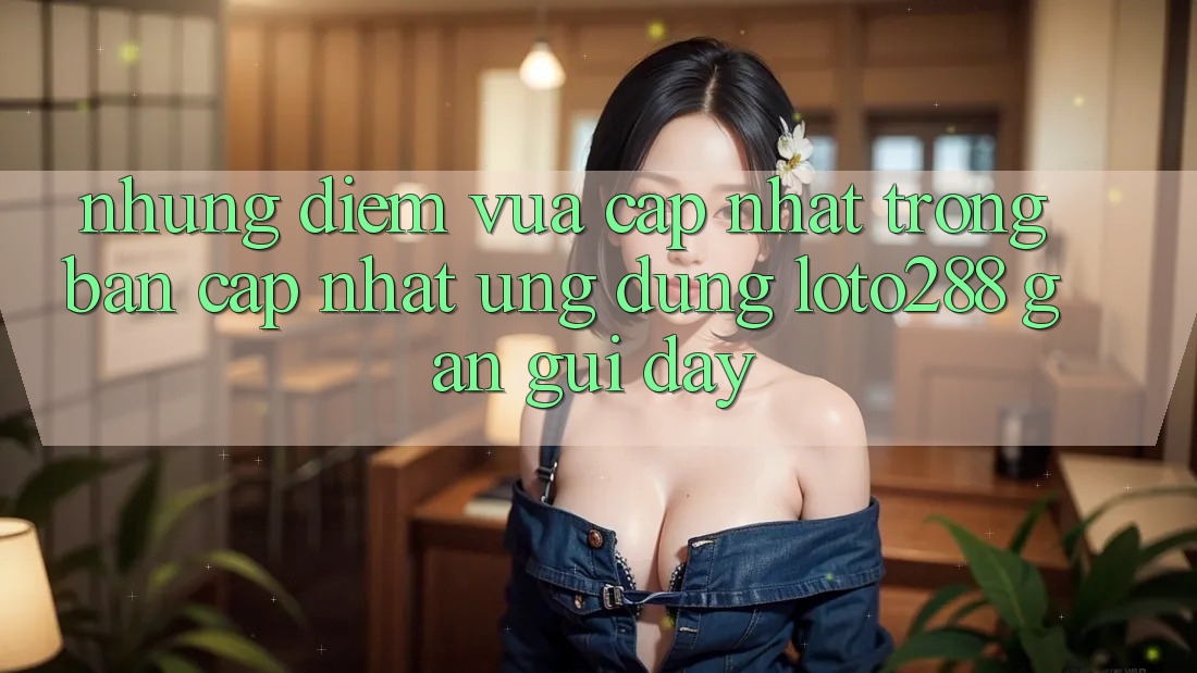 Những Điểm Vừa cập nhật Trong Bản Cập Nhật Ứng Dụng Loto288 Gần gũi Đây