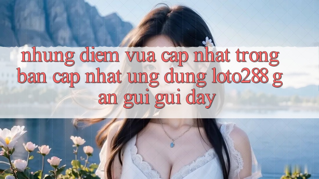 Những Điểm Vừa cập nhật Trong Bản Cập Nhật Ứng Dụng Loto288 Gần gũi gũi Đây